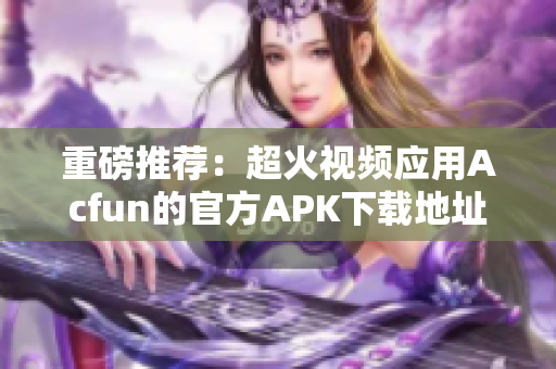 重磅推荐：超火视频应用Acfun的官方APK下载地址，安全稳定无广告！