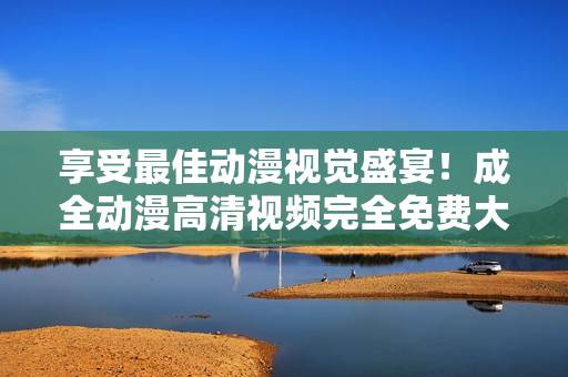 享受最佳动漫视觉盛宴！成全动漫高清视频完全免费大放送