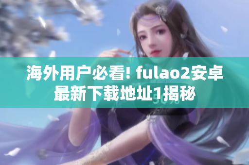 海外用户必看! fulao2安卓最新下载地址1揭秘
