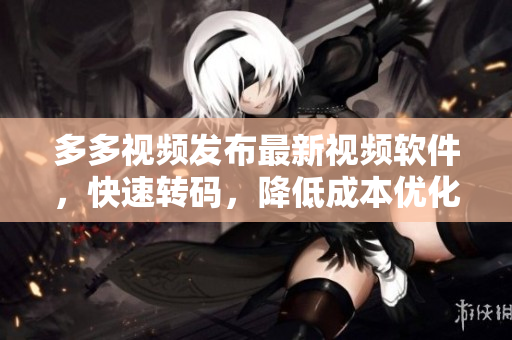 多多视频发布最新视频软件，快速转码，降低成本优化生产效率