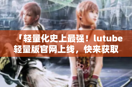 「轻量化史上最强！lutube轻量版官网上线，快来获取最新信息吧！」