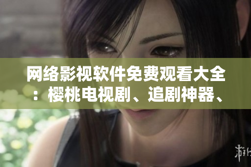 网络影视软件免费观看大全：樱桃电视剧、追剧神器、爱奇艺等推荐