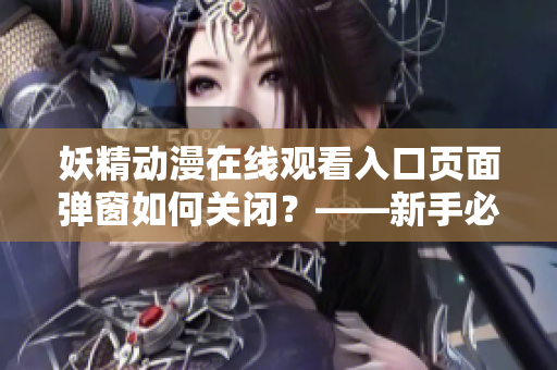 妖精动漫在线观看入口页面弹窗如何关闭？——新手必看，网络软件编辑精选！