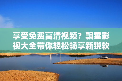 享受免费高清视频？飘雪影视大全带你轻松畅享新锐软件观影体验！