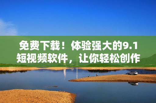 免费下载！体验强大的9.1短视频软件，让你轻松创作精彩视频