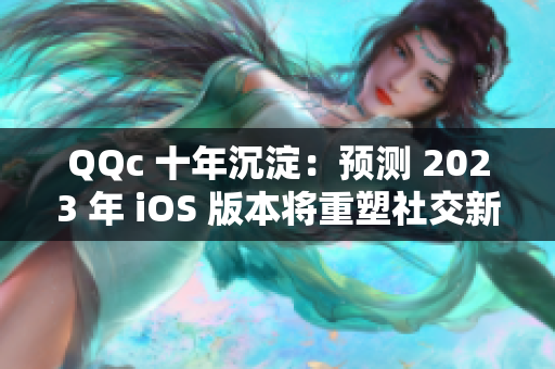 QQc 十年沉淀：预测 2023 年 iOS 版本将重塑社交新格局