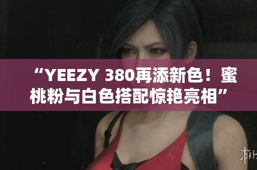 “YEEZY 380再添新色！蜜桃粉与白色搭配惊艳亮相”