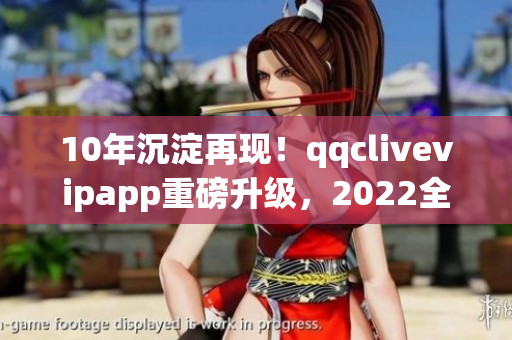 10年沉淀再现！qqclivevipapp重磅升级，2022全新体验震撼上线