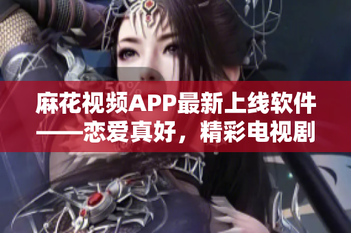 麻花视频APP最新上线软件——恋爱真好，精彩电视剧随时在线观看