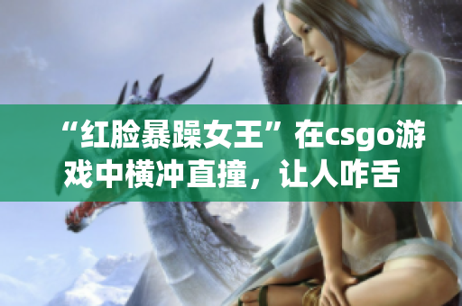 “红脸暴躁女王”在csgo游戏中横冲直撞，让人咋舌