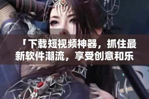 「下载短视频神器，抓住最新软件潮流，享受创意和乐趣」