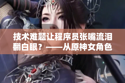 技术难题让程序员张嘴流泪翻白眼？——从原神女角色谈起