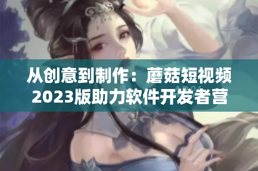 从创意到制作：蘑菇短视频2023版助力软件开发者营销利器！