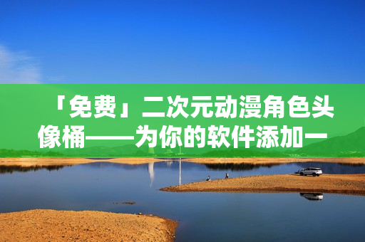 「免费」二次元动漫角色头像桶——为你的软件添加一个有趣的元素！