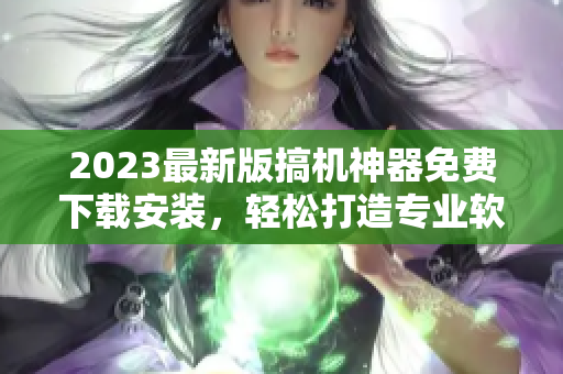 2023最新版搞机神器免费下载安装，轻松打造专业软件开发必备！