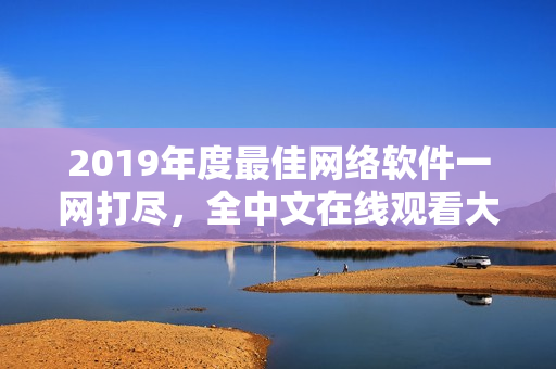 2019年度最佳网络软件一网打尽，全中文在线观看大全！