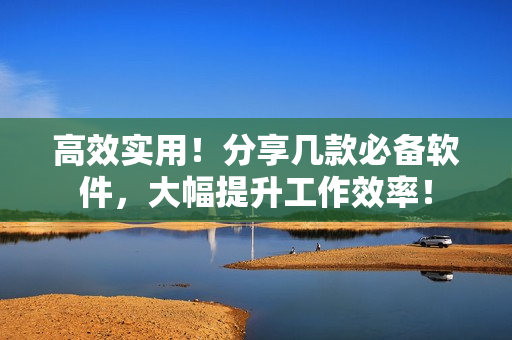 高效实用！分享几款必备软件，大幅提升工作效率！