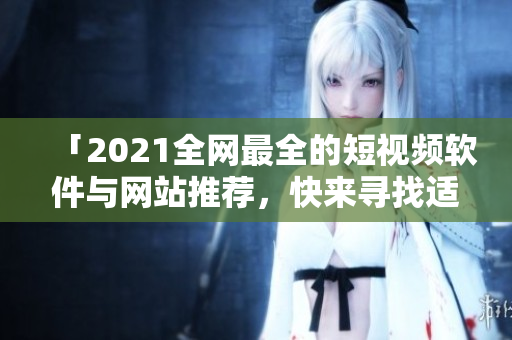 「2021全网最全的短视频软件与网站推荐，快来寻找适合你的应用！」