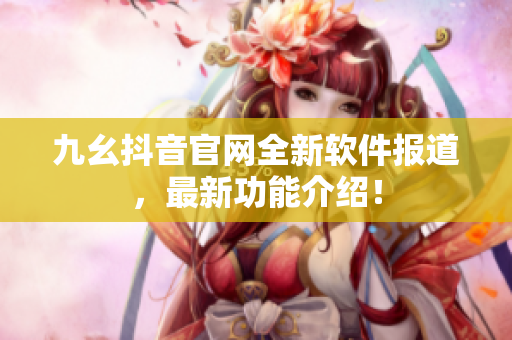 九幺抖音官网全新软件报道，最新功能介绍！