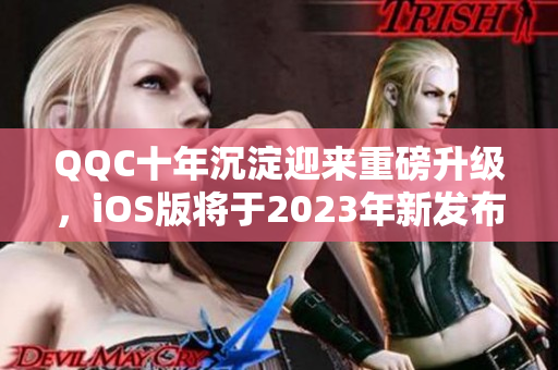 QQC十年沉淀迎来重磅升级，iOS版将于2023年新发布