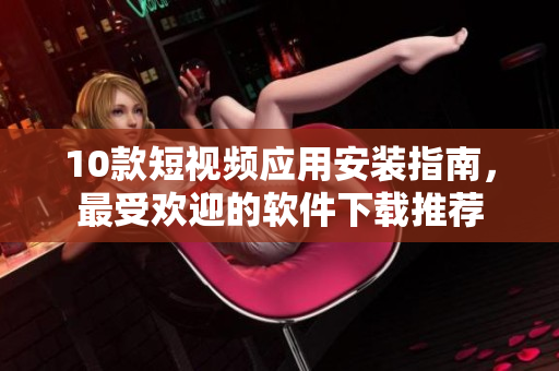 10款短视频应用安装指南，最受欢迎的软件下载推荐