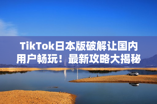 TikTok日本版破解让国内用户畅玩！最新攻略大揭秘！