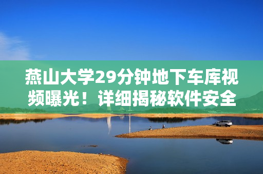 燕山大学29分钟地下车库视频曝光！详细揭秘软件安全隐患，引发关注