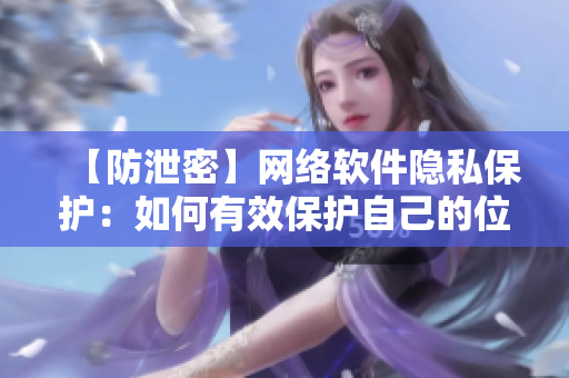【防泄密】网络软件隐私保护：如何有效保护自己的位置信息不被泄露