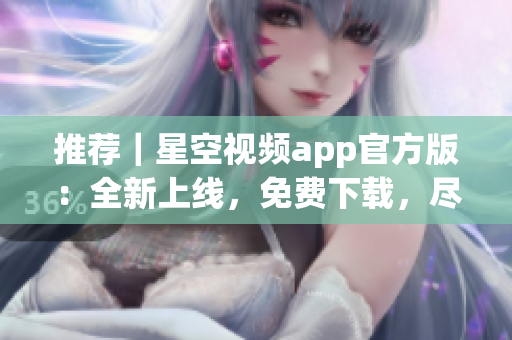 推荐｜星空视频app官方版：全新上线，免费下载，尽享流畅观影体验