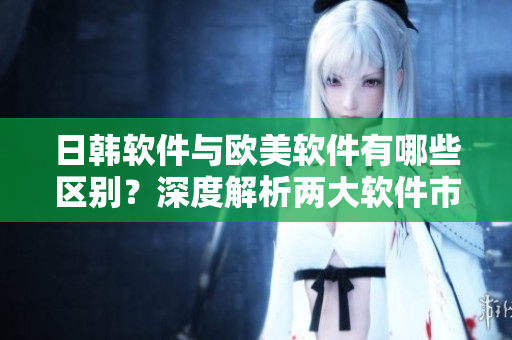 日韩软件与欧美软件有哪些区别？深度解析两大软件市场的差异