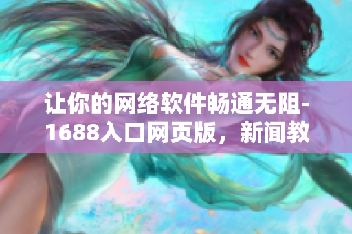 让你的网络软件畅通无阻-1688入口网页版，新闻教程一网打尽