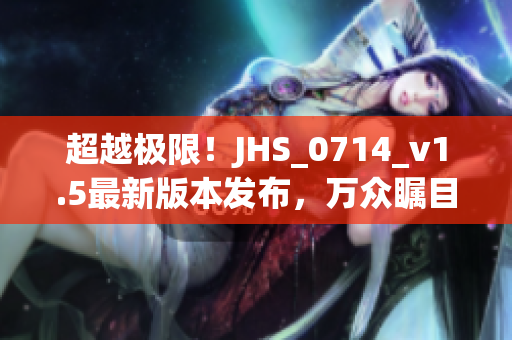 超越极限！JHS_0714_v1.5最新版本发布，万众瞩目！