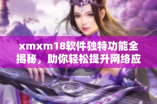 xmxm18软件独特功能全揭秘，助你轻松提升网络应用体验