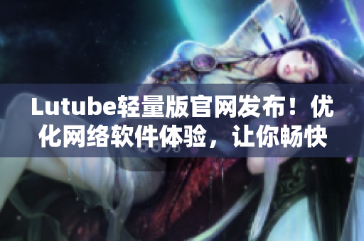 Lutube轻量版官网发布！优化网络软件体验，让你畅快使用！