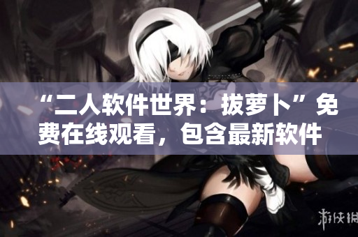 “二人软件世界：拔萝卜”免费在线观看，包含最新软件技术！