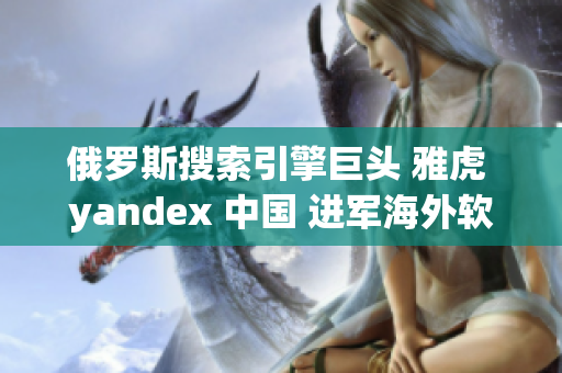 俄罗斯搜索引擎巨头 雅虎 yandex 中国 进军海外软件市场
