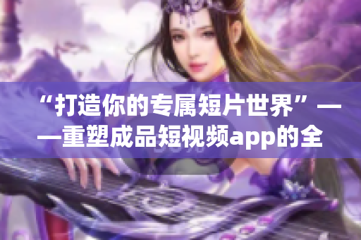 “打造你的专属短片世界”——重塑成品短视频app的全新体验