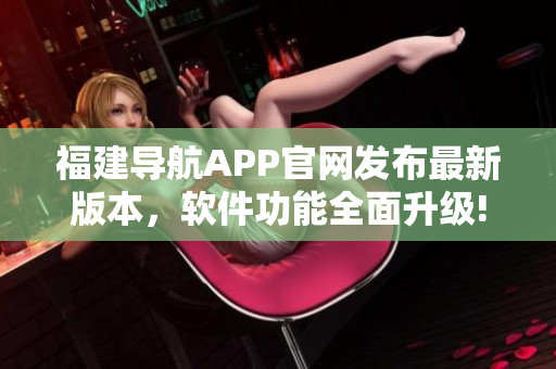 福建导航APP官网发布最新版本，软件功能全面升级!