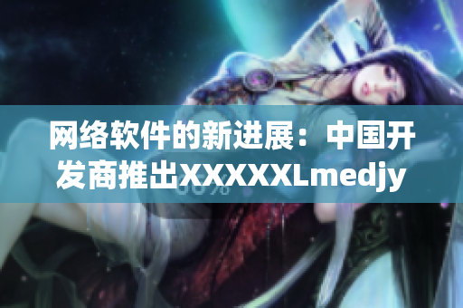 网络软件的新进展：中国开发商推出XXXXXLmedjyf，革新用户体验