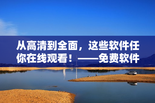 从高清到全面，这些软件任你在线观看！——免费软件在线观看完整版