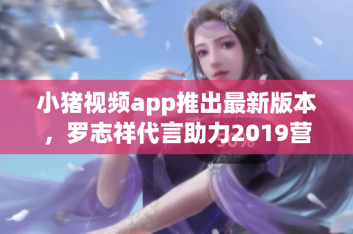 小猪视频app推出最新版本，罗志祥代言助力2019营销风潮