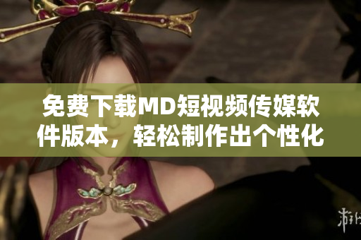 免费下载MD短视频传媒软件版本，轻松制作出个性化MV！