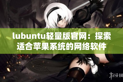 lubuntu轻量版官网：探索适合苹果系统的网络软件