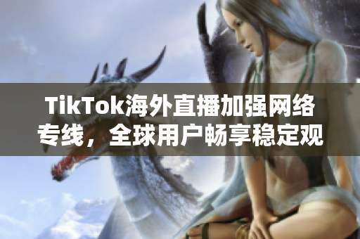 TikTok海外直播加强网络专线，全球用户畅享稳定观看体验