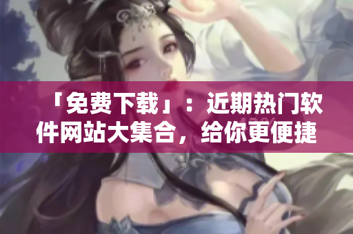「免费下载」：近期热门软件网站大集合，给你更便捷高效的软件体验！