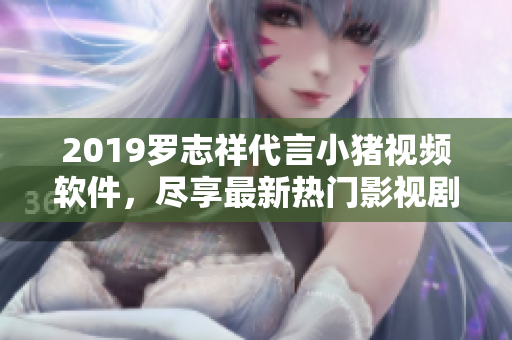 2019罗志祥代言小猪视频软件，尽享最新热门影视剧资源