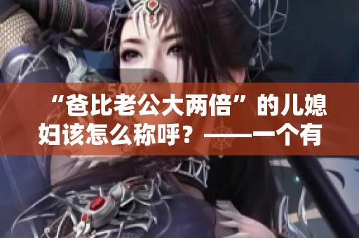 “爸比老公大两倍”的儿媳妇该怎么称呼？——一个有趣的家庭称呼问题
