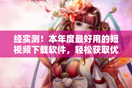 经实测！本年度最好用的短视频下载软件，轻松获取优质视频！