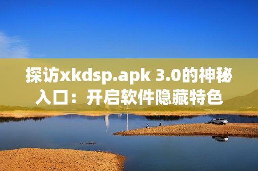 探访xkdsp.apk 3.0的神秘入口：开启软件隐藏特色