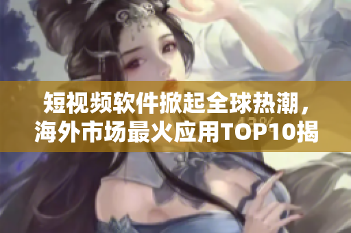 短视频软件掀起全球热潮，海外市场最火应用TOP10揭秘